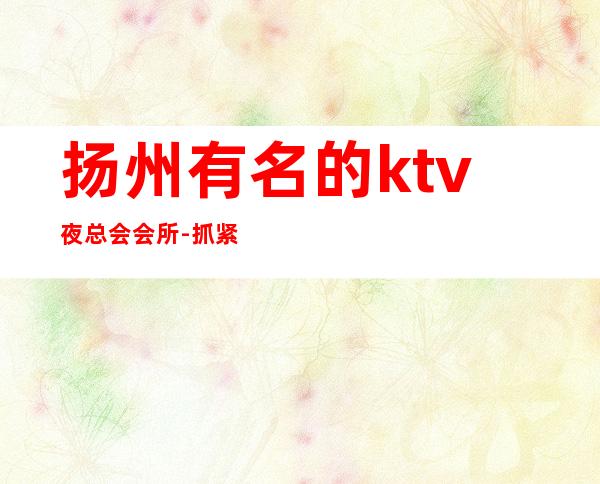 扬州有名的ktv夜总会会所-抓紧线上预定安排！