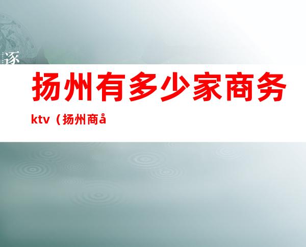 扬州有多少家商务ktv(扬州商务车)