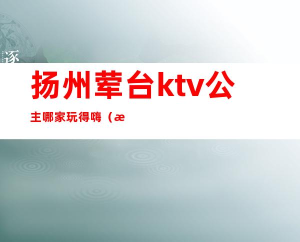 扬州荤台ktv公主哪家玩得嗨(扬州比较嗨的ktv)