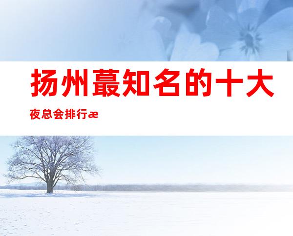 扬州蕞知名的十大夜总会排行榜，看完这篇文章告诉你