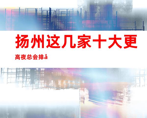 扬州这几家十大更高夜总会排名榜 一定让你大饱眼福