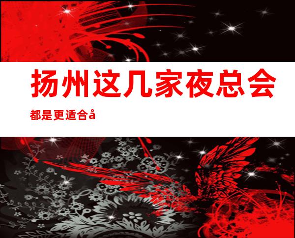 扬州这几家夜总会都是更适合商务宴请的-扬州十大商务KTV介绍