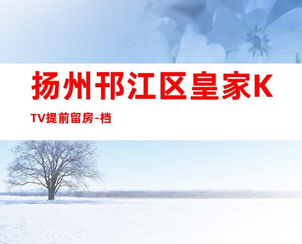 扬州邗江区皇家KTV提前留房-档次高,值得推荐 – 扬州江都商务KTV