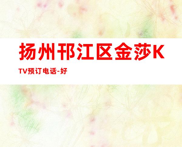 扬州邗江区金莎KTV预订电话-好玩夜场预定 – 扬州江都商务KTV