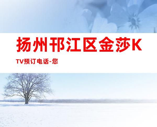 扬州邗江区金莎KTV预订电话-您不可错过 – 扬州江都商务KTV