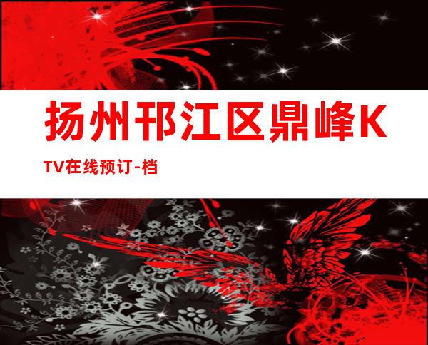 扬州邗江区鼎峰KTV在线预订-档次高,值得推荐 – 扬州邗江/维扬商务KTV