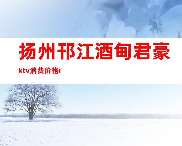 扬州邗江酒甸君豪ktv消费价格(扬州商务ktv)