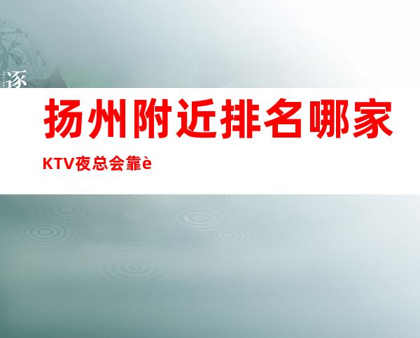 扬州附近排名哪家KTV夜总会靠谱好玩预定订打折 – 扬州宝应商务KTV