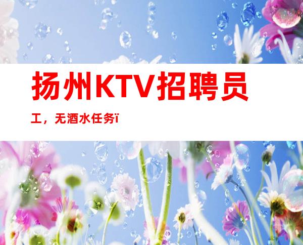 扬州KTV招聘员工，无酒水任务，自由上班，无费用
