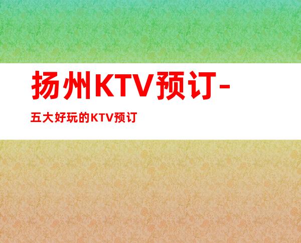 扬州KTV预订-五大好玩的KTV预订榜 – 扬州广陵商务KTV