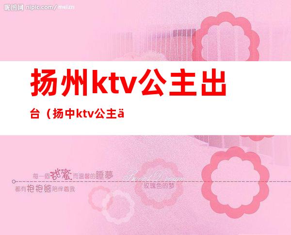 扬州ktv公主出台(扬中ktv公主什么价)
