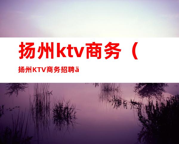 扬州ktv商务(扬州KTV商务招聘信息)
