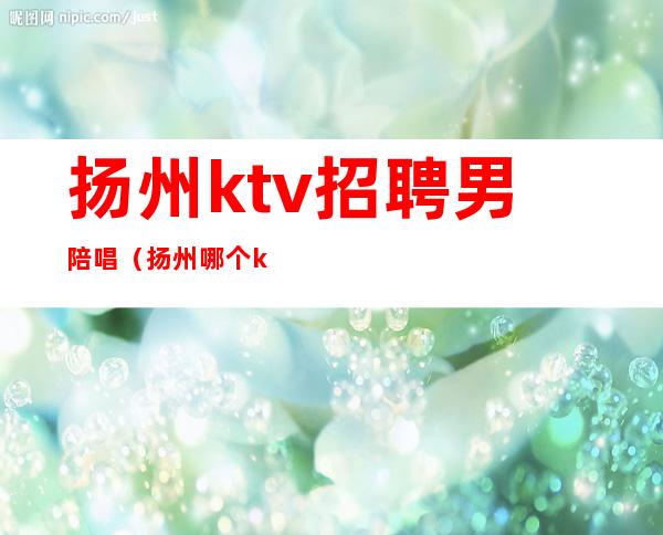 扬州ktv招聘男陪唱(扬州哪个ktv可以点男模)
