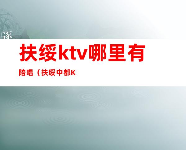 扶绥ktv哪里有陪唱(扶绥中都KTV)