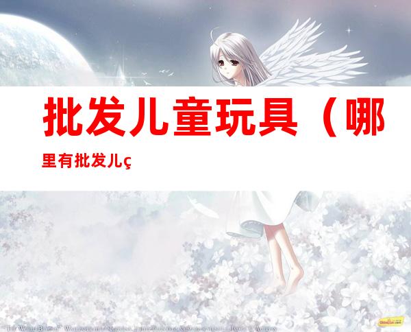 批发儿童玩具(哪里有批发儿童玩具)