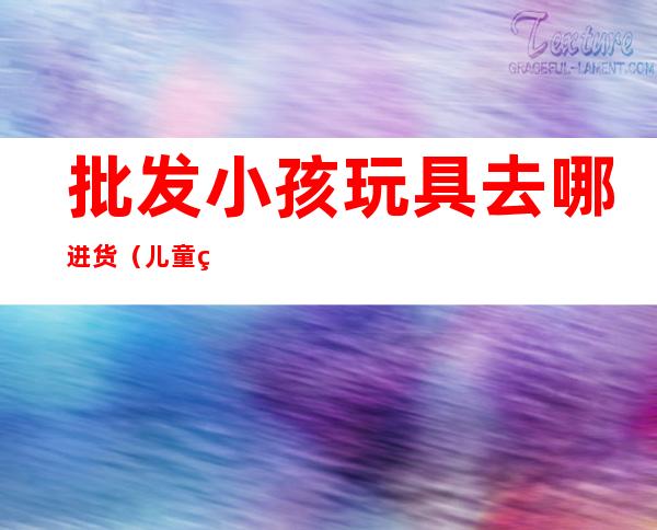 批发小孩玩具去哪进货（儿童玩具在哪进货）
