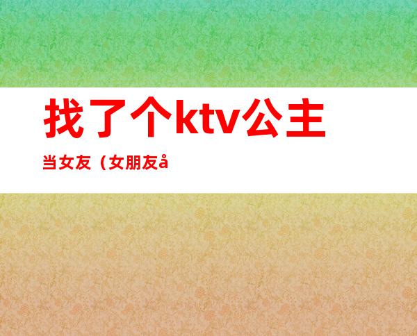 找了个ktv公主当女友(女朋友做KTV公主)