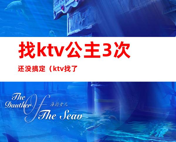 找ktv公主3次还没搞定(ktv找了3个公主)