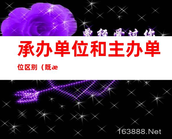 承办单位和主办单位区别(既是主办单位又是承办单位可以吗)
