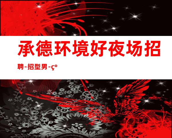 承德环境好夜场招聘-招型男-线上咨询满意你再来