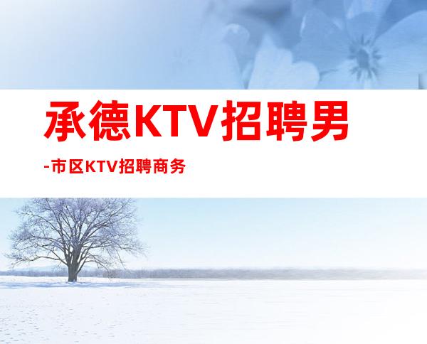 承德KTV招聘男-市区KTV招聘商务-老店重装生意稳定不愁上班