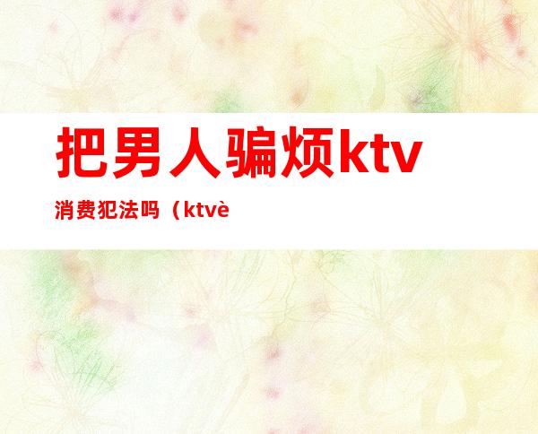 把男人骗烦ktv消费犯法吗(ktv诱导消费诈骗)