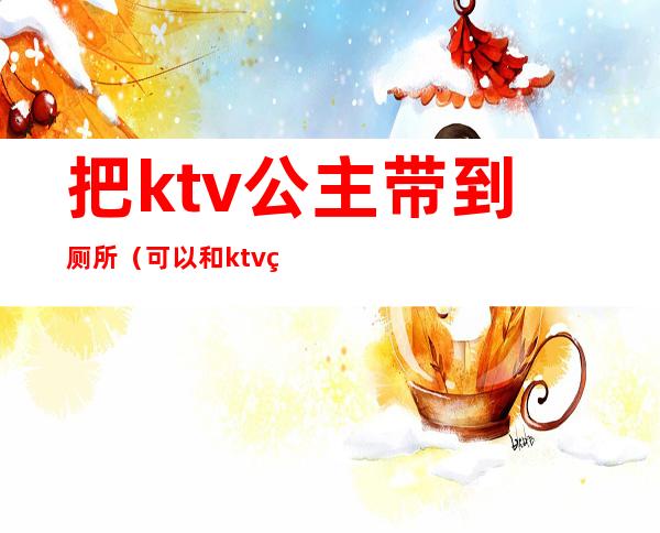 把ktv公主带到厕所（可以和ktv的公主去厕所玩吗）