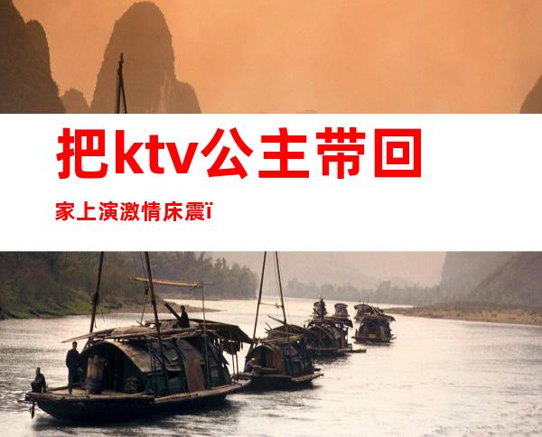 把ktv公主带回家上演激情床震(老公应酬在ktv抱了公主)