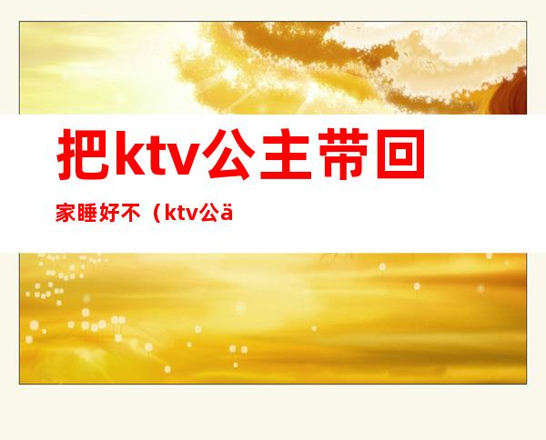 把ktv公主带回家睡好不(ktv公主能娶回家吗)