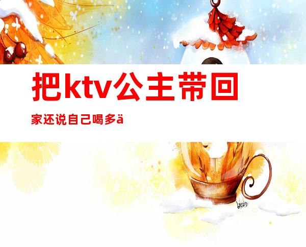 把ktv公主带回家还说自己喝多了（与ktv公主出来吃饭）