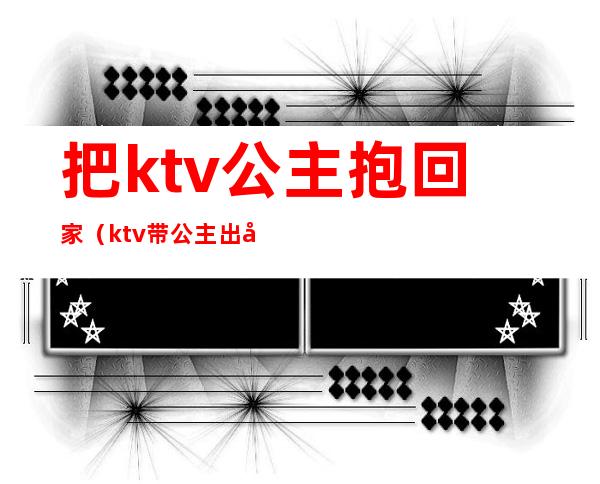 把ktv公主抱回家(ktv带公主出去)