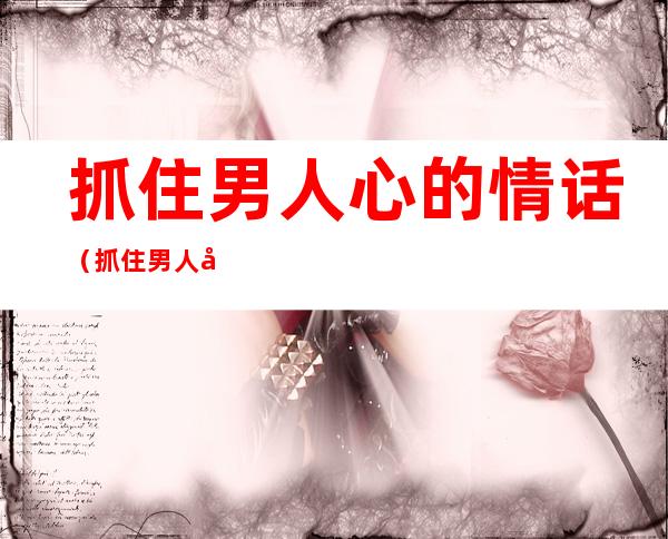 抓住男人心的情话（抓住男人心的情话100句）