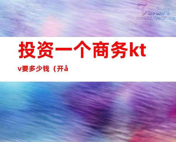 投资一个商务ktv要多少钱(开商务ktv 需要多少钱)