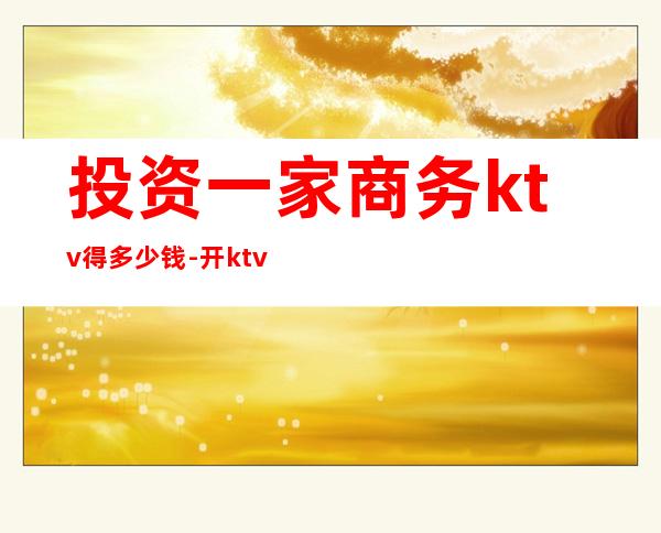 投资一家商务ktv得多少钱-开ktv需要多少资金