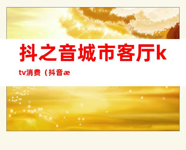 抖之音城市客厅ktv消费(抖音新功能ktv)