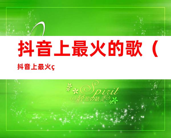 抖音上最火的歌(抖音上最火的歌是什么名字)