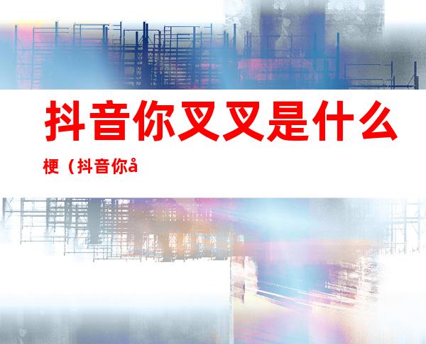 抖音你叉叉是什么梗(抖音你叉叉是什么梗歌词)