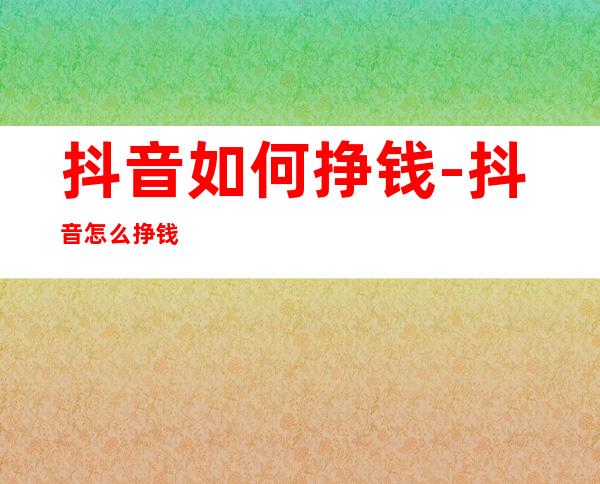 抖音如何挣钱-抖音怎么挣钱