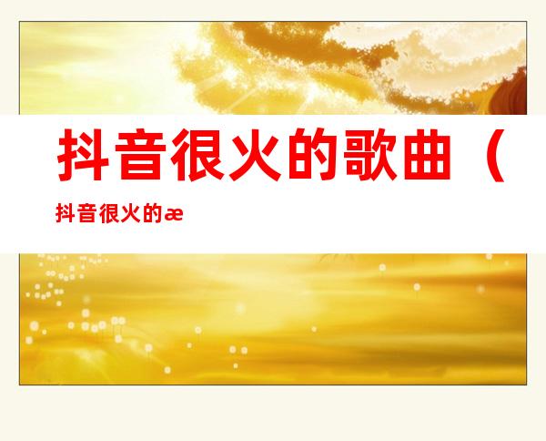 抖音很火的歌曲(抖音很火的歌曲有哪些)