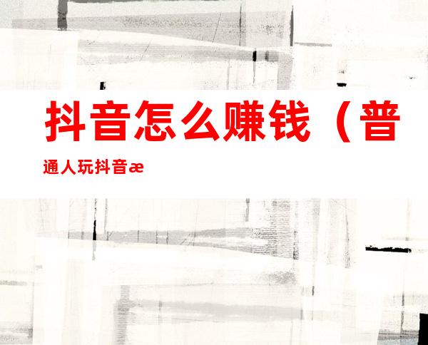 抖音怎么赚钱(普通人玩抖音怎么赚钱)
