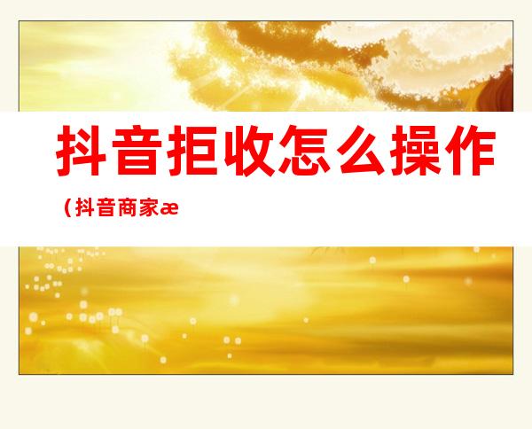 抖音拒收怎么操作(抖音商家拒收怎么办)