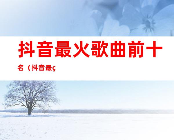 抖音最火歌曲前十名(抖音最火歌曲前十名20228月)