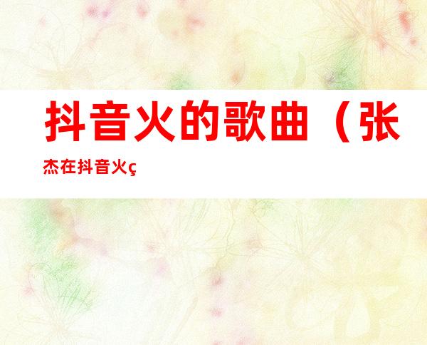 抖音火的歌曲(张杰在抖音火的歌曲)