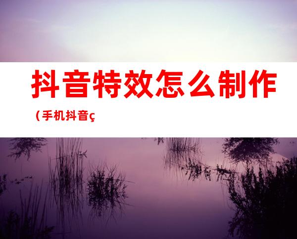 抖音特效怎么制作(手机抖音特效怎么制作)