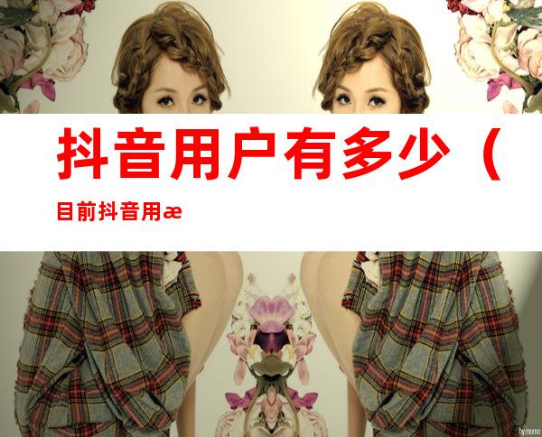 抖音用户有多少(目前抖音用户有多少)