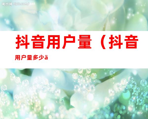抖音用户量(抖音用户量多少亿)