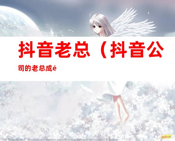 抖音老总(抖音公司的老总成首富)