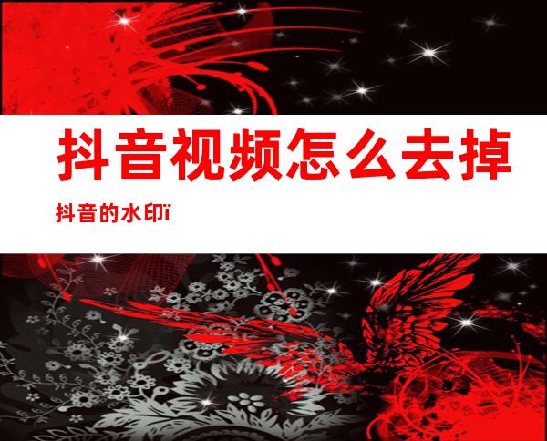抖音视频怎么去掉抖音的水印(抖音视频怎么去掉抖音的水印苹果)