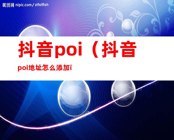 抖音poi(抖音poi地址怎么添加)