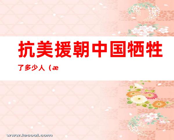 抗美援朝中国牺牲了多少人(抗美援朝中国牺牲了多少人具体)